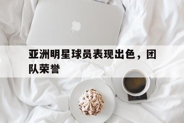 亚洲明星球员表现出色，团队荣誉的简单介绍