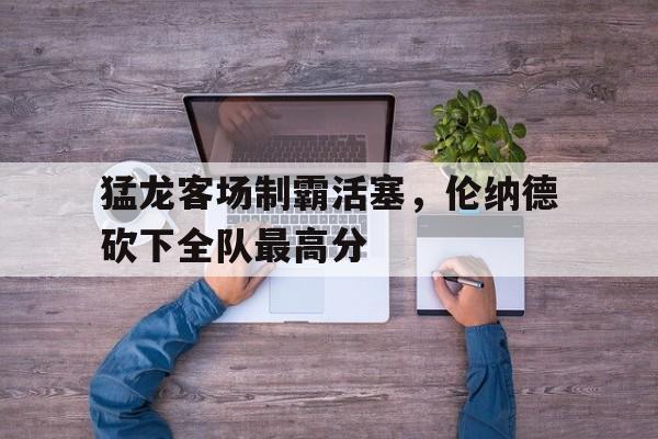 关于猛龙客场制霸活塞，伦纳德砍下全队最高分的信息